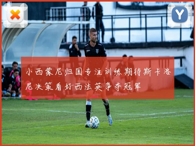 小西蒙尼归国专注训练期待斯卡洛尼决策看好西法英争夺冠军