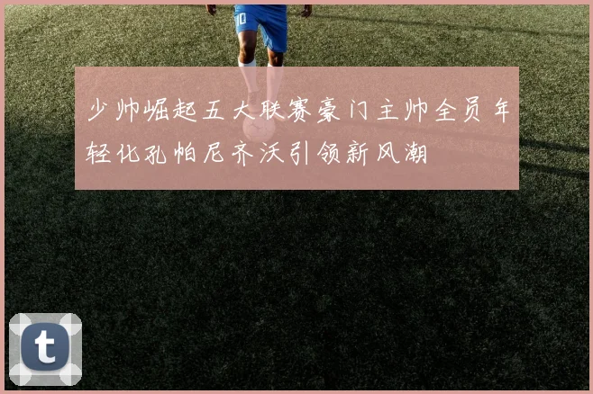 少帅崛起五大联赛豪门主帅全员年轻化孔帕尼齐沃引领新风潮
