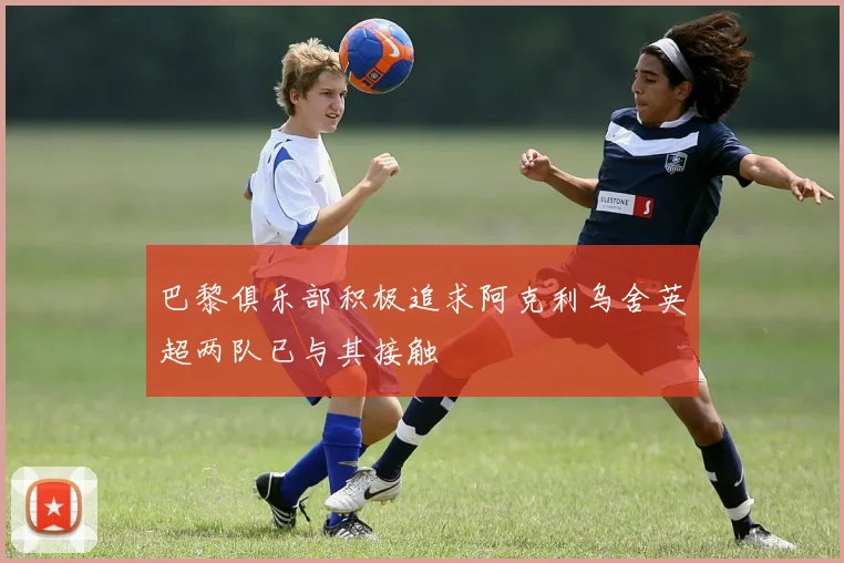 巴黎俱乐部积极追求阿克利乌舍英超两队已与其接触