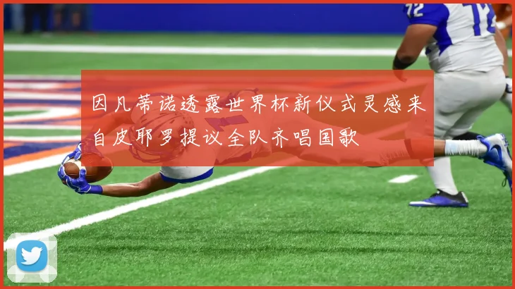 因凡蒂诺透露世界杯新仪式灵感来自皮耶罗提议全队齐唱国歌