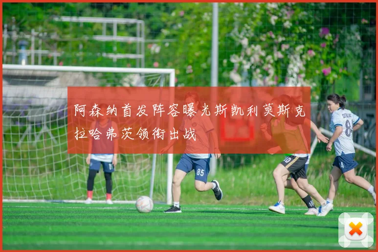 阿森纳首发阵容曝光斯凯利莫斯克拉哈弗茨领衔出战