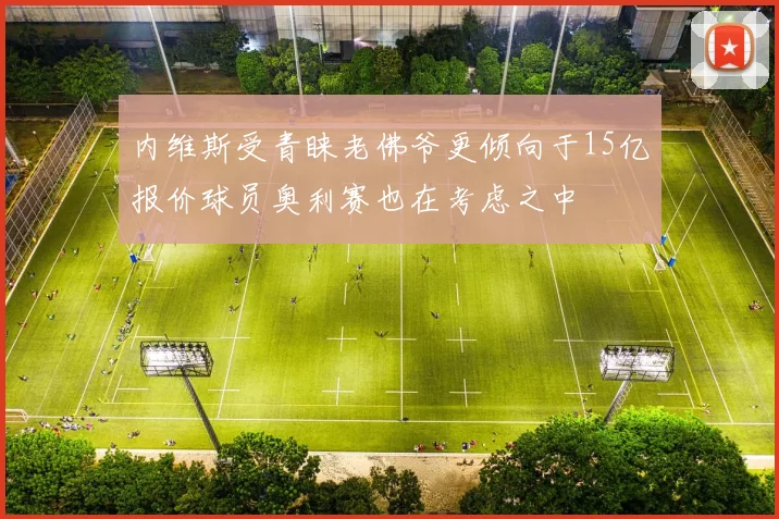 内维斯受青睐老佛爷更倾向于15亿报价球员奥利赛也在考虑之中