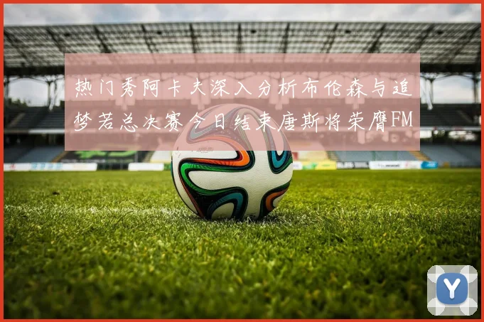 热门秀阿卡夫深入分析布伦森与追梦若总决赛今日结束唐斯将荣膺FMVP