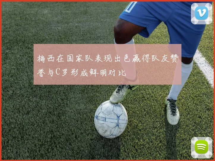 梅西在国家队表现出色赢得队友赞誉与C罗形成鲜明对比