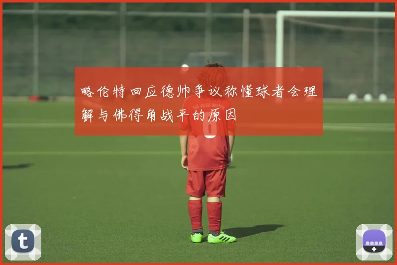 略伦特回应德帅争议称懂球者会理解与佛得角战平的原因