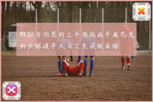 维拉与伯恩利上半场战成平局巴克利头球追平大马丁失误致丢球