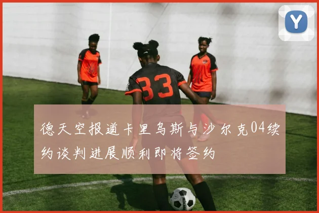 德天空报道卡里乌斯与沙尔克04续约谈判进展顺利即将签约