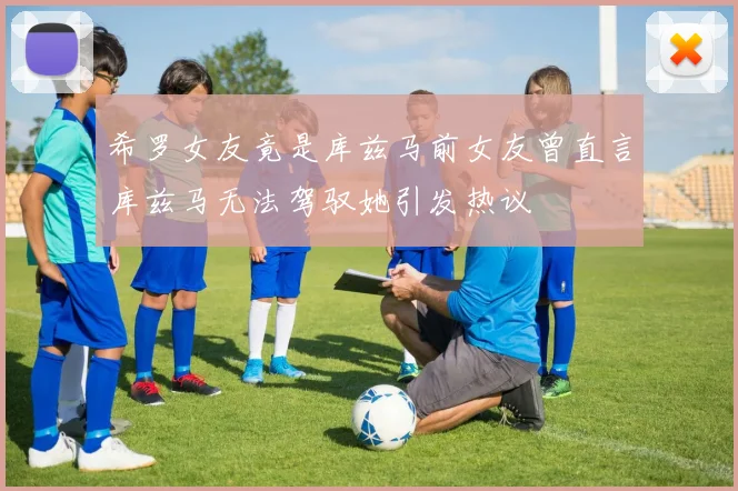 希罗女友竟是库兹马前女友曾直言库兹马无法驾驭她引发热议