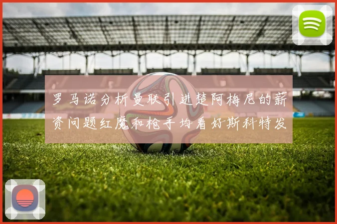 罗马诺分析曼联引进楚阿梅尼的薪资问题红魔和枪手均看好斯科特发展潜力