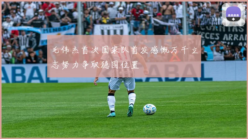 毛伟杰首次国家队首发感慨万千立志努力争取稳固位置