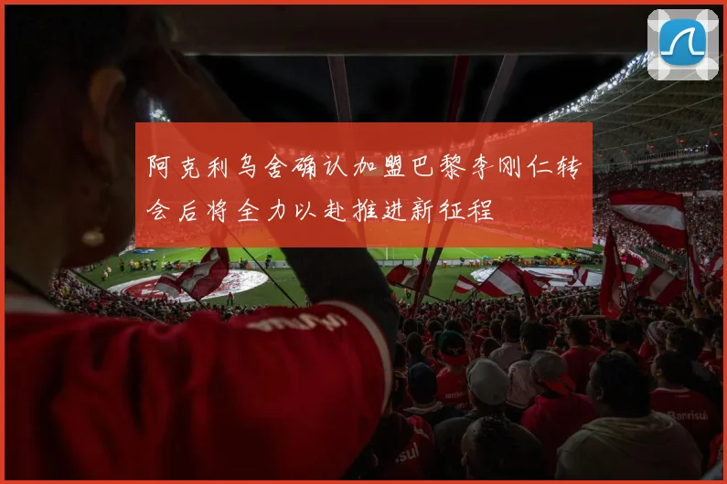 阿克利乌舍确认加盟巴黎李刚仁转会后将全力以赴推进新征程